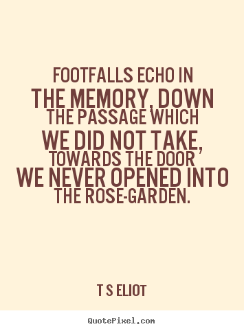 Footfalls echo in the memory, down the passage which we did.. T S Eliot  love quote