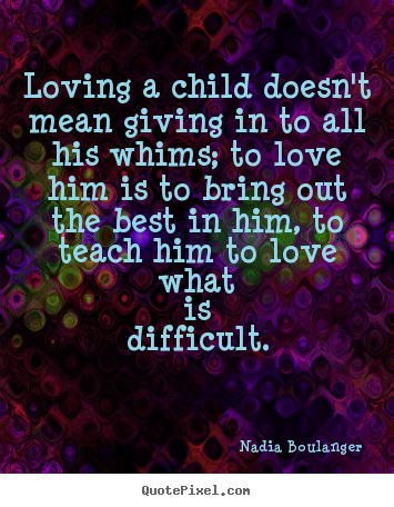 Loving a child doesn't mean giving in to all his.. Nadia Boulanger famous love quote