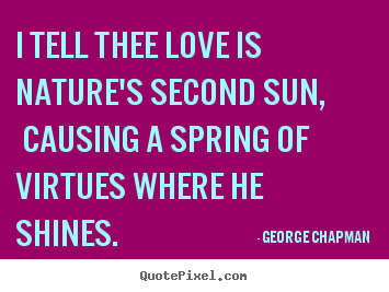 Quote about love - I tell thee love is nature's second sun, causing a spring of virtues..