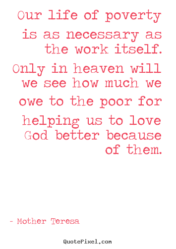 Our life of poverty is as necessary as the work itself. only in heaven.. Mother Teresa best love quote