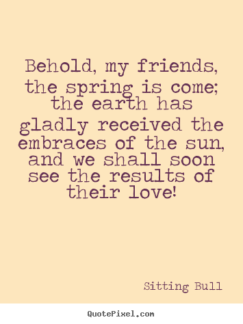 Sitting Bull poster quotes - Behold, my friends, the spring is come; the earth has gladly received.. - Love quotes