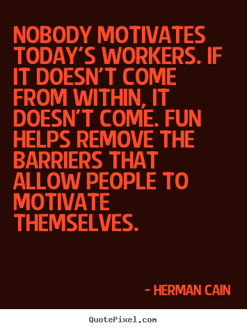 Nobody motivates today's workers. if it doesn't come from within, it doesn't.. Herman Cain popular motivational quote