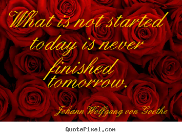 What is not started today is never finished tomorrow. Johann Wolfgang Von Goethe popular motivational quote