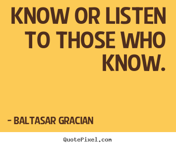 Know or listen to those who know. Baltasar Gracian best motivational quotes