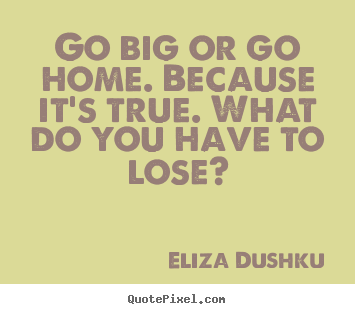 Go big or go home. because it's true. what do you have to lose? Eliza Dushku  motivational quotes