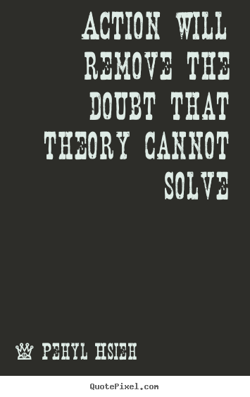 Action will remove the doubt that theory cannot solve Pehyl Hsieh great motivational quotes