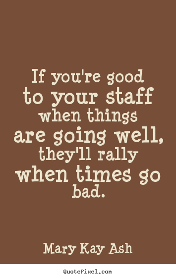 If you're good to your staff when things are going well, they'll.. Mary Kay Ash greatest motivational quotes