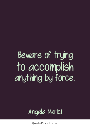 Motivational quotes - Beware of trying to accomplish anything by force.