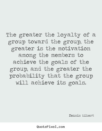 The greater the loyalty of a group toward the group, the greater is.. Rensis Likert  motivational quotes