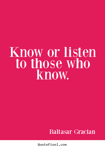 Know or listen to those who know. Baltasar Gracian great motivational quotes
