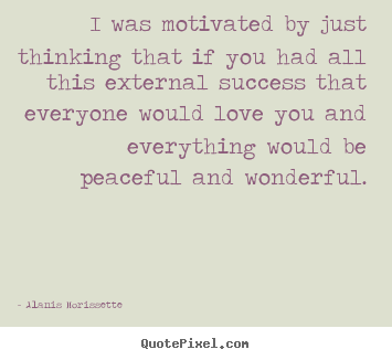 I was motivated by just thinking that if you had all this.. Alanis Morissette top success quotes