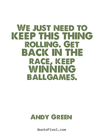 We just need to keep this thing rolling. get back.. Andy Green  success sayings