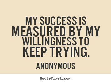 My success is measured by my willingness to keep trying. Anonymous famous success quote