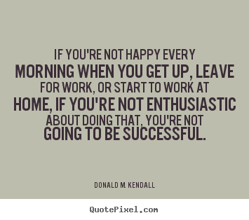 Success quote - If you're not happy every morning when you get up, leave..