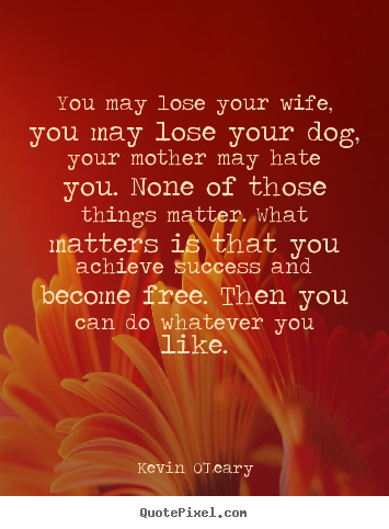 You may lose your wife, you may lose your dog, your mother.. Kevin O'Leary  success quotes