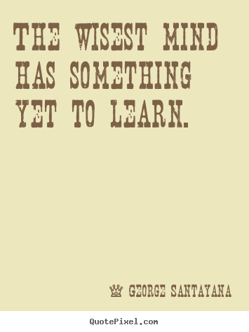 The wisest mind has something yet to learn. George Santayana greatest success quote