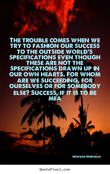 The trouble comes when we try to fashion our success to the.. Howard Whitman best success quote