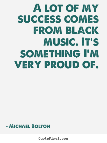 A lot of my success comes from black music. it's something.. Michael Bolton top success sayings