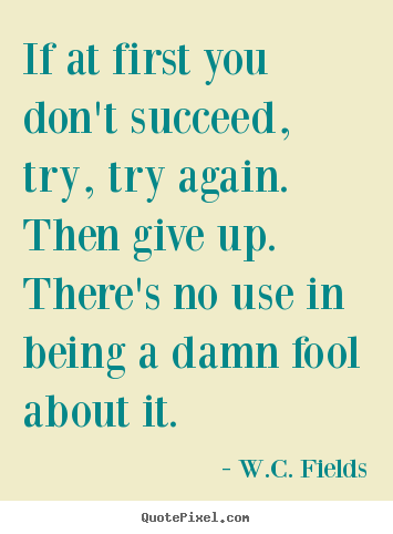 If at first you don't succeed, try, try again.  then give up. .. W.C. Fields top success quote
