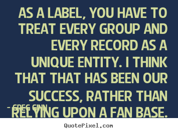 Greg Ginn picture quote - As a label, you have to treat every group and every record as a unique.. - Success quote
