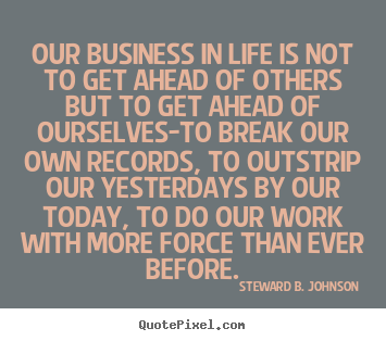 Steward B. Johnson pictures sayings - Our business in life is not to get ahead of others but to get ahead.. - Success quotes