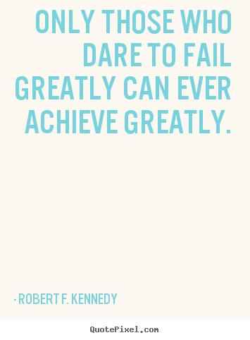 Only those who dare to fail greatly can ever achieve.. Robert F. Kennedy best success quote