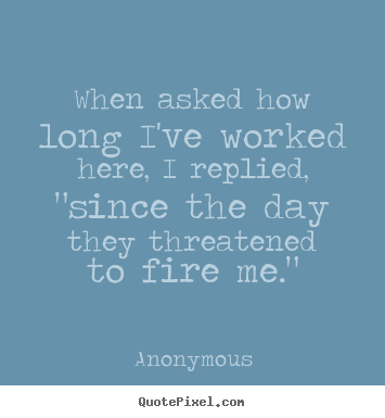 Anonymous poster quotes - When asked how long i've worked here, i replied, "since the day.. - Success quotes