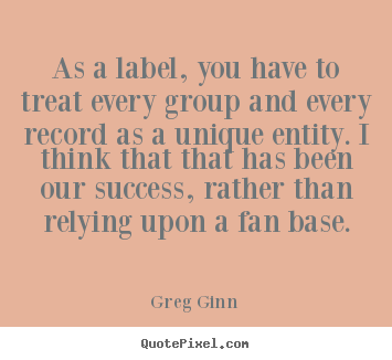 As a label, you have to treat every group and every record.. Greg Ginn famous success quotes