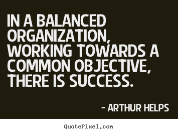 In a balanced organization, working towards a common objective, there.. Arthur Helps  success quotes