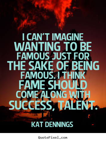 I can't imagine wanting to be famous just for the sake.. Kat Dennings famous success quotes