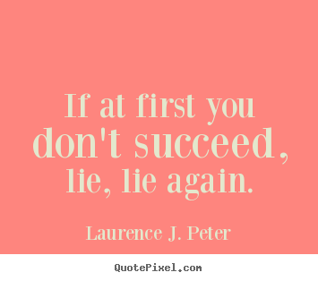 If at first you don't succeed, lie, lie again. Laurence J. Peter  success quotes