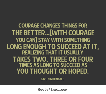 Courage changes things for the better...[with courage you can] stay.. Earl Nightingale top success quotes