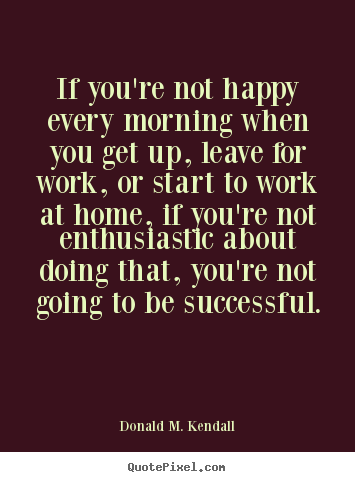 How to design picture quotes about success - If you're not happy every morning when you get up, leave for work,..