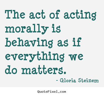 The act of acting morally is behaving as if everything we do.. Gloria Steinem good success quotes