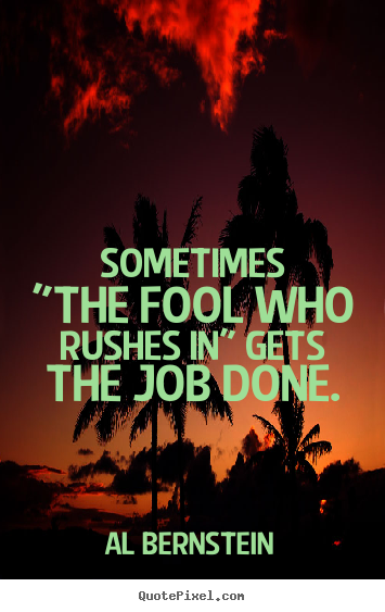 Sometimes "the fool who rushes in" gets the job.. Al Bernstein top success quotes