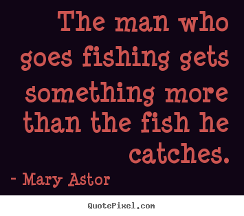 The man who goes fishing gets something more than the fish he.. Mary Astor popular success quotes