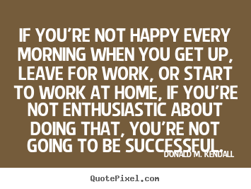 Create your own picture sayings about success - If you're not happy every morning when you get up, leave for..
