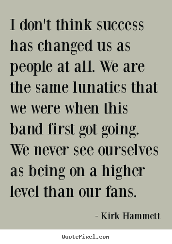 I don't think success has changed us as people at all. we are the.. Kirk Hammett popular success quote