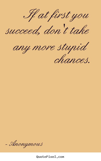 If at first you succeed, don't take any more stupid chances. Anonymous  success quote
