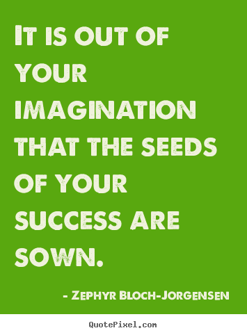 It is out of your imagination that the seeds of your.. Zephyr Bloch-Jorgensen good success quotes