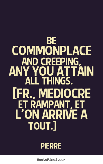 Pierre picture quotes - Be commonplace and creeping, any you attain all things. [fr.,.. - Success quotes