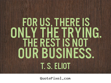 For us, there is only the trying. the rest is not our business. T. S. Eliot great success sayings