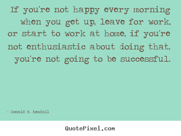 Donald M. Kendall picture quotes - If you're not happy every morning when you get up, leave for.. - Success quotes