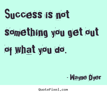 Success is not something you get out of what you.. Wayne Dyer greatest success quote