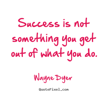 Success is not something you get out of what you do. Wayne Dyer  success quote