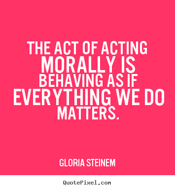 The act of acting morally is behaving as if everything.. Gloria Steinem  success sayings