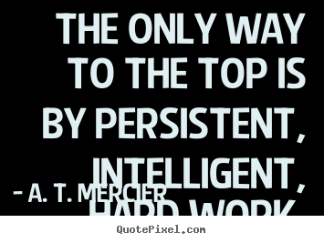 The only way to the top is by persistent, intelligent, hard.. A. T. Mercier  success sayings