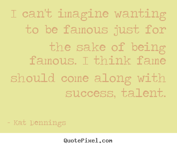 Quote about success - I can't imagine wanting to be famous just for the sake of being famous...