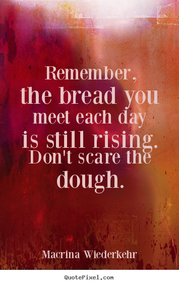 Macrina Wiederkehr picture quotes - Remember, the bread you meet each day is still rising. don't scare the.. - Success quote