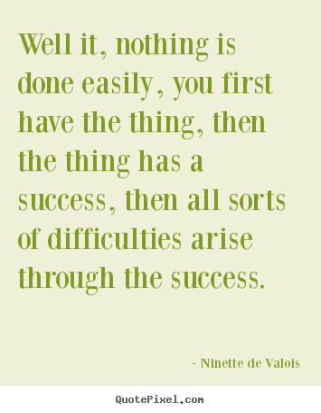 Ninette De Valois picture quotes - Well it, nothing is done easily, you first have the thing, then the thing.. - Success quotes